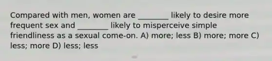 Compared with men, women are ________ likely to desire more frequent sex and ________ likely to misperceive simple friendliness as a sexual come-on. A) more; less B) more; more C) less; more D) less; less