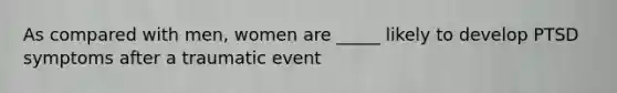 As compared with men, women are _____ likely to develop PTSD symptoms after a traumatic event