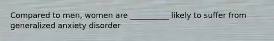 Compared to men, women are __________ likely to suffer from generalized anxiety disorder