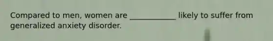 Compared to men, women are ____________ likely to suffer from generalized anxiety disorder.