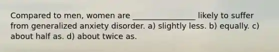 Compared to men, women are ________________ likely to suffer from generalized anxiety disorder. a) slightly less. b) equally. c) about half as. d) about twice as.