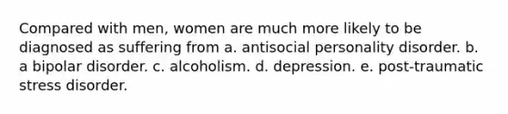 Compared with men, women are much more likely to be diagnosed as suffering from a. antisocial personality disorder. b. a bipolar disorder. c. alcoholism. d. depression. e. post-traumatic stress disorder.