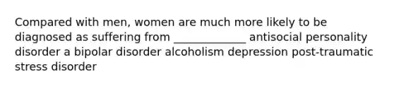 Compared with men, women are much more likely to be diagnosed as suffering from _____________ antisocial personality disorder a bipolar disorder alcoholism depression post-traumatic stress disorder