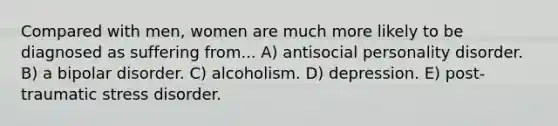 Compared with men, women are much more likely to be diagnosed as suffering from... A) antisocial personality disorder. B) a bipolar disorder. C) alcoholism. D) depression. E) post-traumatic stress disorder.