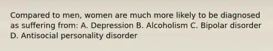 Compared to men, women are much more likely to be diagnosed as suffering from: A. Depression B. Alcoholism C. Bipolar disorder D. Antisocial personality disorder