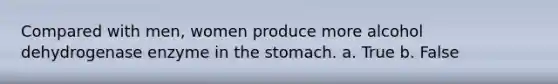 Compared with men, women produce more alcohol dehydrogenase enzyme in the stomach. a. True b. False