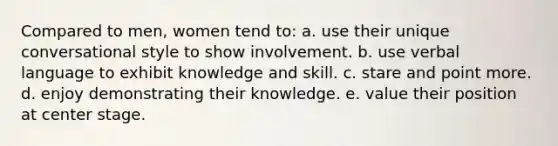 Compared to men, women tend to: a. use their unique conversational style to show involvement. b. use verbal language to exhibit knowledge and skill. c. stare and point more. d. enjoy demonstrating their knowledge. e. value their position at center stage.