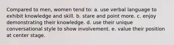 Compared to men, women tend to: a. use verbal language to exhibit knowledge and skill. b. stare and point more. c. enjoy demonstrating their knowledge. d. use their unique conversational style to show involvement. e. value their position at center stage.