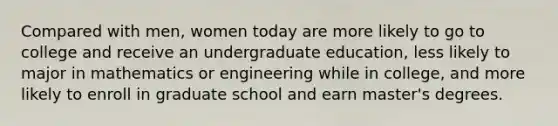 Compared with men, women today are more likely to go to college and receive an undergraduate education, less likely to major in mathematics or engineering while in college, and more likely to enroll in graduate school and earn master's degrees.