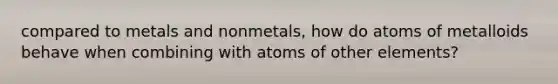 compared to metals and nonmetals, how do atoms of metalloids behave when combining with atoms of other elements?