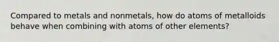 Compared to metals and nonmetals, how do atoms of metalloids behave when combining with atoms of other elements?