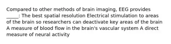 Compared to other methods of brain imaging, EEG provides _____: The best spatial resolution Electrical stimulation to areas of the brain so researchers can deactivate key areas of the brain A measure of blood flow in the brain's vascular system A direct measure of neural activity