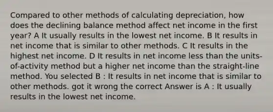 Compared to other methods of calculating depreciation, how does the declining balance method affect net income in the first year? A It usually results in the lowest net income. B It results in net income that is similar to other methods. C It results in the highest net income. D It results in net income less than the units-of-activity method but a higher net income than the straight-line method. You selected B : It results in net income that is similar to other methods. got it wrong the correct Answer is A : It usually results in the lowest net income.