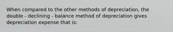 When compared to the other methods of​ depreciation, the double - declining - balance method of depreciation gives depreciation expense that​ is: