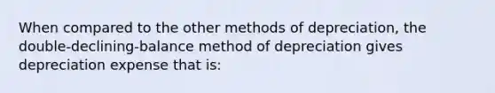 When compared to the other methods of depreciation, the double-declining-balance method of depreciation gives depreciation expense that is: