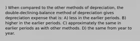 ) When compared to the other methods of depreciation, the double-declining-balance method of depreciation gives depreciation expense that is: A) less in the earlier periods. B) higher in the earlier periods. C) approximately the same in earlier periods as with other methods. D) the same from year to year.