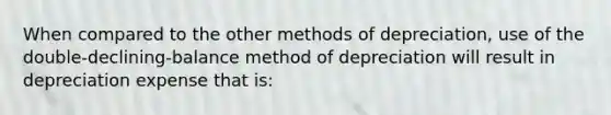 When compared to the other methods of​ depreciation, use of the​ double-declining-balance method of depreciation will result in depreciation expense that​ is: