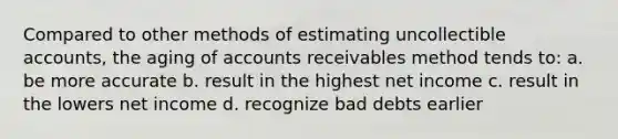 Compared to other methods of estimating uncollectible accounts, the aging of accounts receivables method tends to: a. be more accurate b. result in the highest net income c. result in the lowers net income d. recognize bad debts earlier