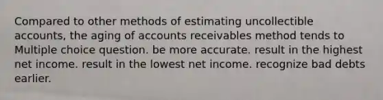 Compared to other methods of estimating uncollectible accounts, the aging of accounts receivables method tends to Multiple choice question. be more accurate. result in the highest net income. result in the lowest net income. recognize bad debts earlier.