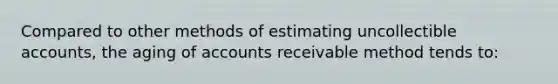 Compared to other methods of estimating uncollectible accounts, the aging of accounts receivable method tends to: