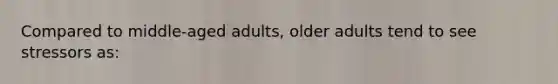 Compared to middle-aged adults, older adults tend to see stressors as: