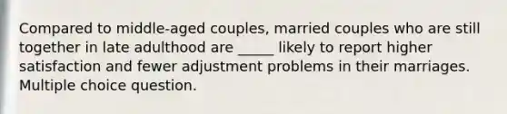 Compared to middle-aged couples, married couples who are still together in late adulthood are _____ likely to report higher satisfaction and fewer adjustment problems in their marriages. Multiple choice question.