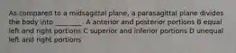 As compared to a midsagittal plane, a parasagittal plane divides the body into ________. A anterior and posterior portions B equal left and right portions C superior and inferior portions D unequal left and right portions