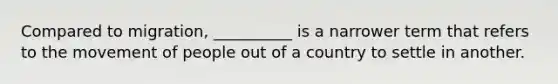 Compared to migration, __________ is a narrower term that refers to the movement of people out of a country to settle in another.