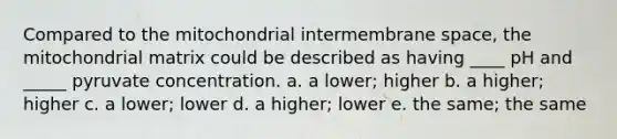 Compared to the mitochondrial intermembrane space, the mitochondrial matrix could be described as having ____ pH and _____ pyruvate concentration.​ a. ​a lower; higher b. ​a higher; higher c. ​a lower; lower d. ​a higher; lower e. ​the same; the same