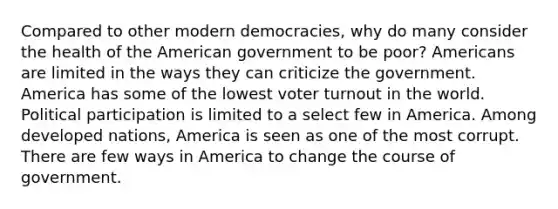 Compared to other modern democracies, why do many consider the health of the American government to be poor? Americans are limited in the ways they can criticize the government. America has some of the lowest voter turnout in the world. Political participation is limited to a select few in America. Among developed nations, America is seen as one of the most corrupt. There are few ways in America to change the course of government.