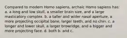 Compared to modern Homo sapiens, archaic Homo sapiens has: a. a long and low skull, a smaller brain size, and a large masticatory complex. b. a taller and wider nasal aperture, a more projecting occipital bone, larger teeth, and no chin. c. a longer and lower skull, a larger browridge, and a bigger and more projecting face. d. both b. and c.
