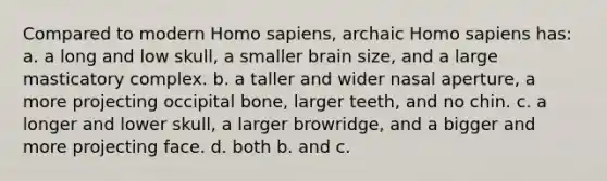 Compared to modern Homo sapiens, archaic Homo sapiens has: a. a long and low skull, a smaller brain size, and a large masticatory complex. b. a taller and wider nasal aperture, a more projecting occipital bone, larger teeth, and no chin. c. a longer and lower skull, a larger browridge, and a bigger and more projecting face. d. both b. and c.