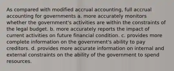 As compared with modified accrual accounting, full accrual accounting for governments a. more accurately monitors whether the government's activities are within the constraints of the legal budget. b. more accurately reports the impact of current activities on future financial condition. c. provides more complete information on the government's ability to pay creditors. d. provides more accurate information on internal and external constraints on the ability of the government to spend resources.