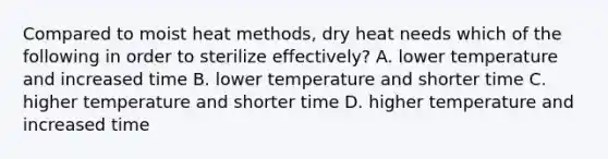 Compared to moist heat methods, dry heat needs which of the following in order to sterilize effectively? A. lower temperature and increased time B. lower temperature and shorter time C. higher temperature and shorter time D. higher temperature and increased time