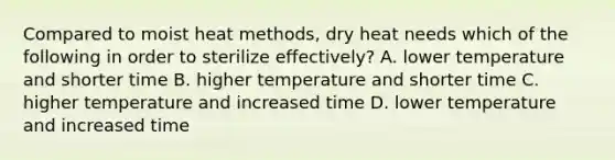 Compared to moist heat methods, dry heat needs which of the following in order to sterilize effectively? A. lower temperature and shorter time B. higher temperature and shorter time C. higher temperature and increased time D. lower temperature and increased time