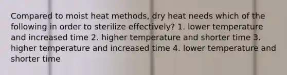 Compared to moist heat methods, dry heat needs which of the following in order to sterilize effectively? 1. lower temperature and increased time 2. higher temperature and shorter time 3. higher temperature and increased time 4. lower temperature and shorter time