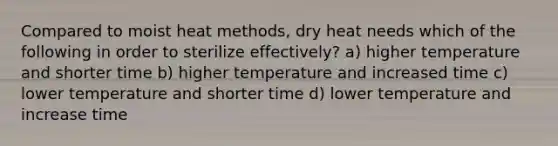 Compared to moist heat methods, dry heat needs which of the following in order to sterilize effectively? a) higher temperature and shorter time b) higher temperature and increased time c) lower temperature and shorter time d) lower temperature and increase time