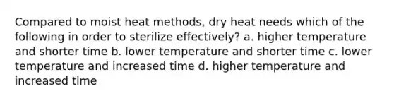 Compared to moist heat methods, dry heat needs which of the following in order to sterilize effectively? a. higher temperature and shorter time b. lower temperature and shorter time c. lower temperature and increased time d. higher temperature and increased time