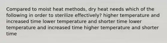 Compared to moist heat methods, dry heat needs which of the following in order to sterilize effectively? higher temperature and increased time lower temperature and shorter time lower temperature and increased time higher temperature and shorter time