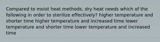 Compared to moist heat methods, dry heat needs which of the following in order to sterilize effectively? higher temperature and shorter time higher temperature and increased time lower temperature and shorter time lower temperature and increased time