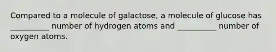 Compared to a molecule of galactose, a molecule of glucose has __________ number of hydrogen atoms and __________ number of oxygen atoms.