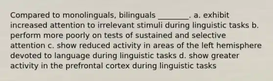 Compared to monolinguals, bilinguals ________. a. exhibit increased attention to irrelevant stimuli during linguistic tasks b. perform more poorly on tests of sustained and selective attention c. show reduced activity in areas of the left hemisphere devoted to language during linguistic tasks d. show greater activity in the prefrontal cortex during linguistic tasks