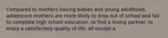 Compared to mothers having babies and young adulthood, adolescent mothers are more likely to drop out of school and fail to complete high school education. to find a loving partner. to enjoy a satisfactory quality of life. all except a