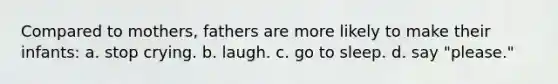 Compared to mothers, fathers are more likely to make their infants: a. stop crying. b. laugh. c. go to sleep. d. say "please."