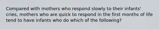 Compared with mothers who respond slowly to their infants' cries, mothers who are quick to respond in the first months of life tend to have infants who do which of the following?