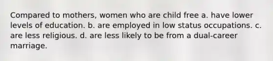 Compared to mothers, women who are child free a. have lower levels of education. b. are employed in low status occupations. c. are less religious. d. are less likely to be from a dual-career marriage.