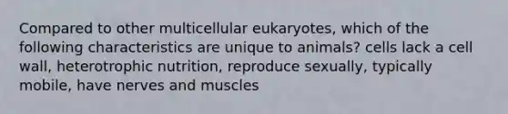 Compared to other multicellular eukaryotes, which of the following characteristics are unique to animals? cells lack a cell wall, heterotrophic nutrition, reproduce sexually, typically mobile, have nerves and muscles