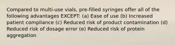 Compared to multi-use vials, pre-filled syringes offer all of the following advantages EXCEPT: (a) Ease of use (b) Increased patient compliance (c) Reduced risk of product contamination (d) Reduced risk of dosage error (e) Reduced risk of protein aggregation