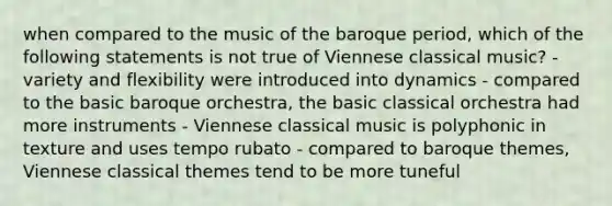 when compared to the music of the baroque period, which of the following statements is not true of Viennese classical music? - variety and flexibility were introduced into dynamics - compared to the basic baroque orchestra, the basic classical orchestra had more instruments - Viennese classical music is polyphonic in texture and uses tempo rubato - compared to baroque themes, Viennese classical themes tend to be more tuneful