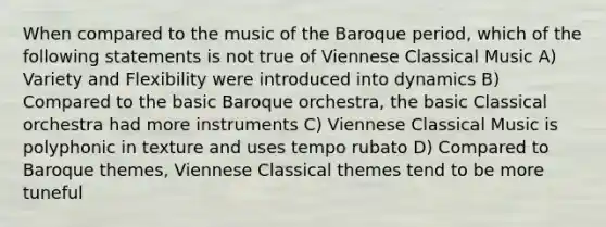 When compared to the music of the Baroque period, which of the following statements is not true of Viennese Classical Music A) Variety and Flexibility were introduced into dynamics B) Compared to the basic Baroque orchestra, the basic Classical orchestra had more instruments C) Viennese Classical Music is polyphonic in texture and uses tempo rubato D) Compared to Baroque themes, Viennese Classical themes tend to be more tuneful